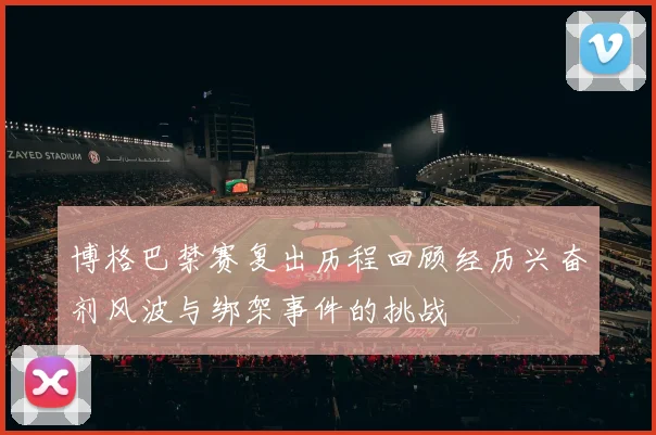 博格巴禁赛复出历程回顾经历兴奋剂风波与绑架事件的挑战
