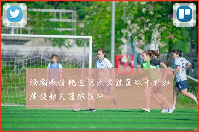 杨瀚森惊艳全场大力挂筐双手补扣展现超凡篮球技巧