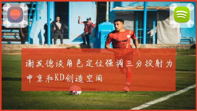 谢泼德谈角色定位强调三分投射为申京和KD创造空间