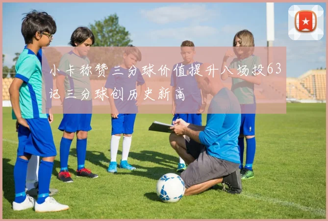 小卡称赞三分球价值提升八场投63记三分球创历史新高