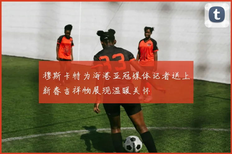 穆斯卡特为海港亚冠媒体记者送上新春吉祥物展现温暖关怀