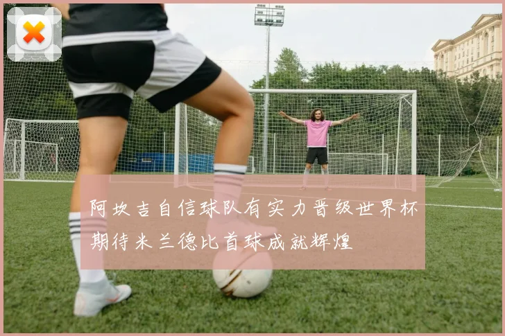 阿坎吉自信球队有实力晋级世界杯期待米兰德比首球成就辉煌