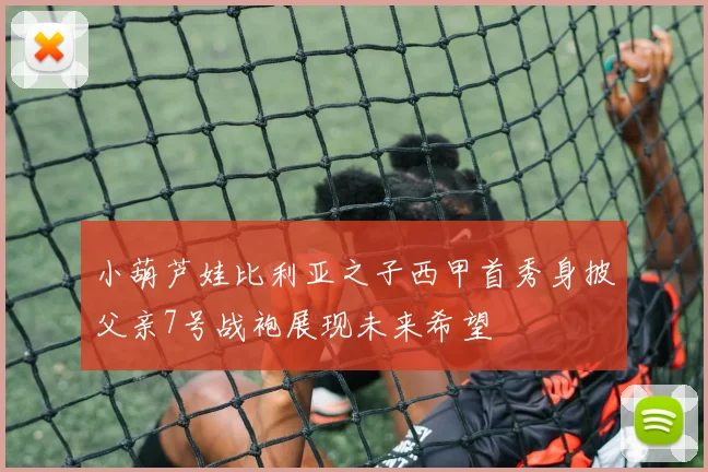 小葫芦娃比利亚之子西甲首秀身披父亲7号战袍展现未来希望