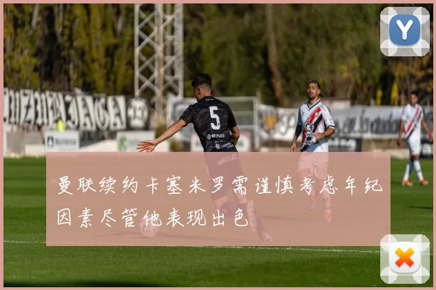 曼联续约卡塞米罗需谨慎考虑年纪因素尽管他表现出色