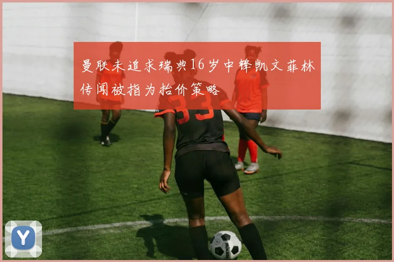 曼联未追求瑞典16岁中锋凯文菲林传闻被指为抬价策略