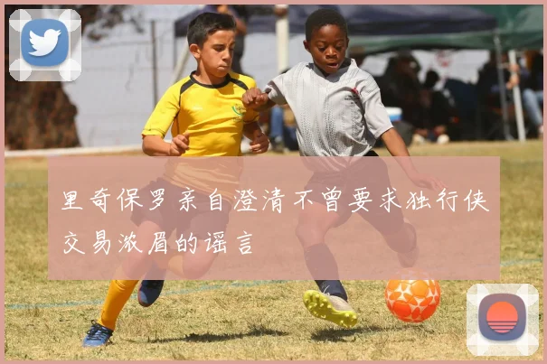 里奇保罗亲自澄清不曾要求独行侠交易浓眉的谣言