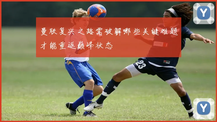 曼联复兴之路需破解哪些关键难题才能重返巅峰状态