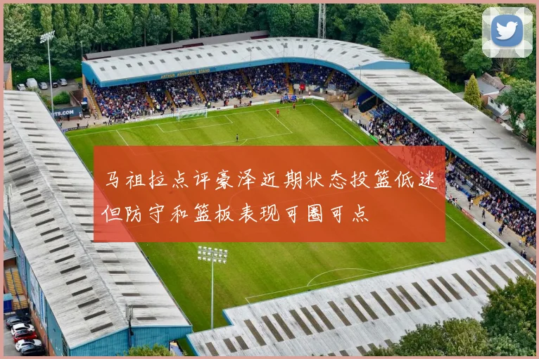 马祖拉点评豪泽近期状态投篮低迷但防守和篮板表现可圈可点