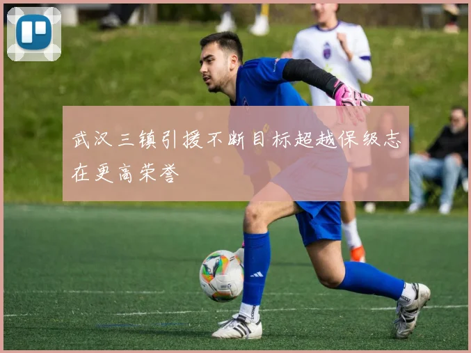 武汉三镇引援不断目标超越保级志在更高荣誉