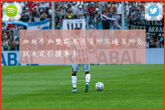 加纳乔加盟前未与马帅沟通马帅无权决定引援事务