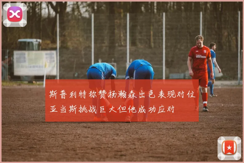 斯普利特称赞杨瀚森出色表现对位亚当斯挑战巨大但他成功应对