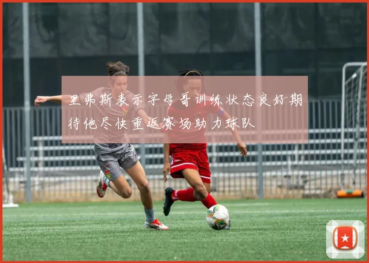 里弗斯表示字母哥训练状态良好期待他尽快重返赛场助力球队