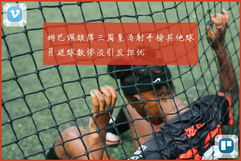 姆巴佩缺席三周皇马射手榜其他球员进球数惨淡引发担忧