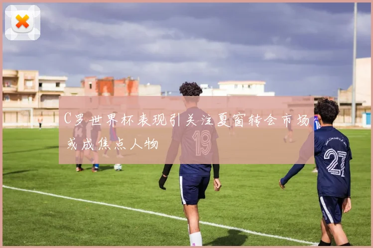 C罗世界杯表现引关注夏窗转会市场或成焦点人物