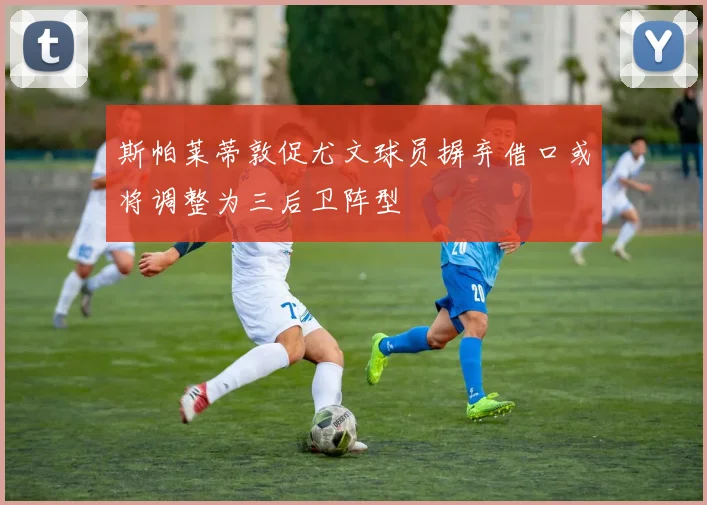 斯帕莱蒂敦促尤文球员摒弃借口或将调整为三后卫阵型