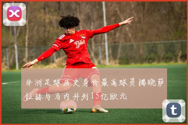 非洲足球历史身价最高球员揭晓萨拉赫与马内并列15亿欧元