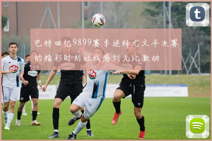 巴特回忆9899赛季逆转尤文半决赛的精彩时刻让我感到无比激动