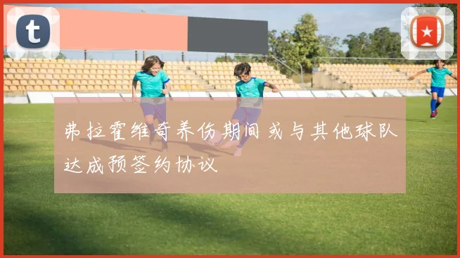 弗拉霍维奇养伤期间或与其他球队达成预签约协议