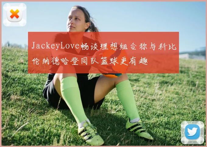 JackeyLove畅谈理想组合称与科比伦纳德哈登同队篮球更有趣