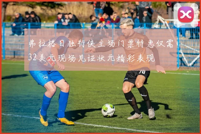 弗拉格日独行侠主场门票特惠仅需32美元现场见证状元精彩表现