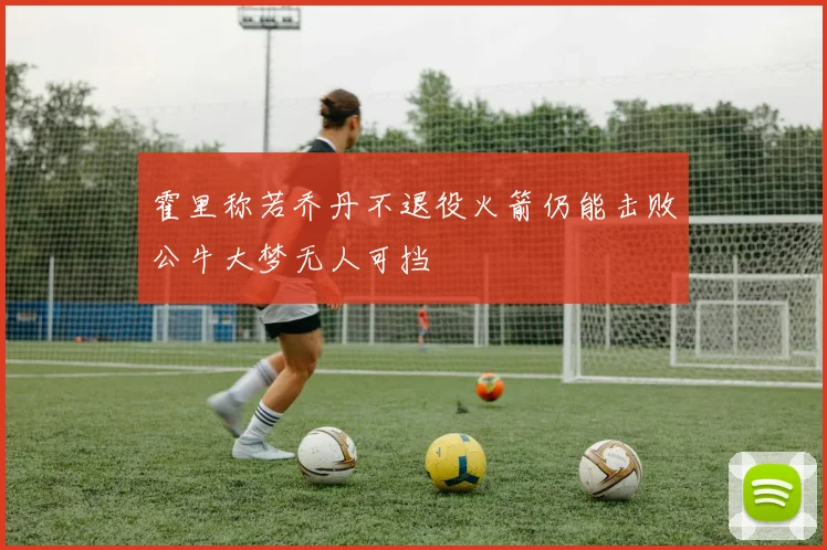 霍里称若乔丹不退役火箭仍能击败公牛大梦无人可挡