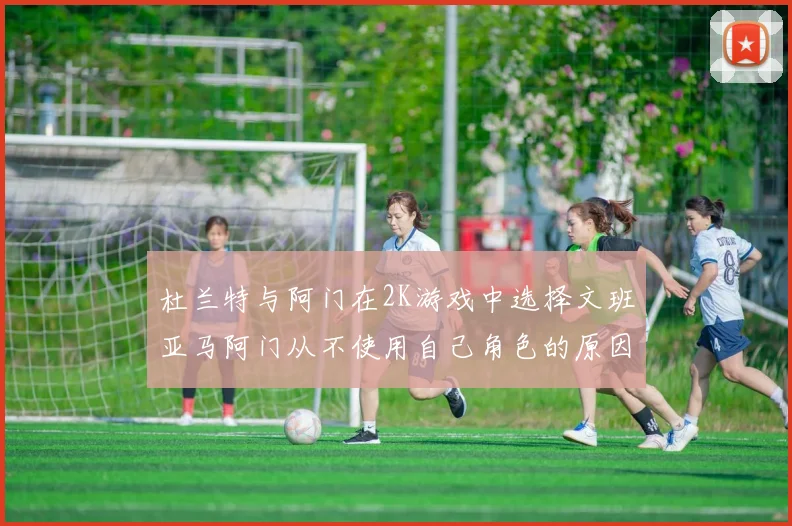 杜兰特与阿门在2K游戏中选择文班亚马阿门从不使用自己角色的原因揭秘