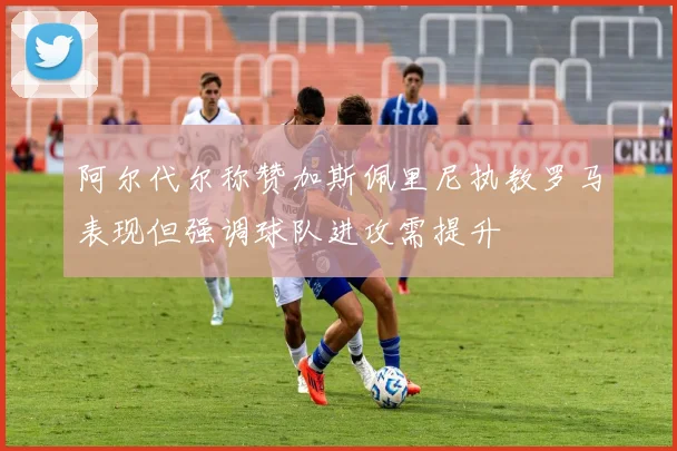 阿尔代尔称赞加斯佩里尼执教罗马表现但强调球队进攻需提升