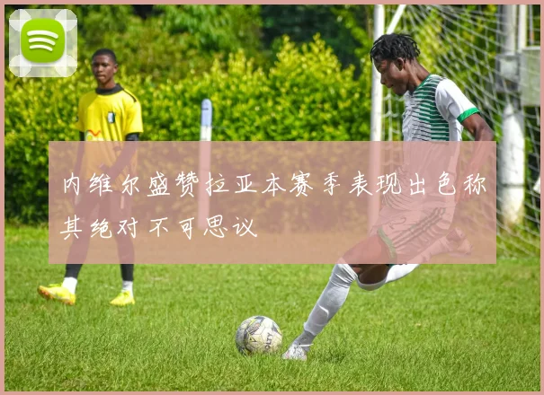 内维尔盛赞拉亚本赛季表现出色称其绝对不可思议