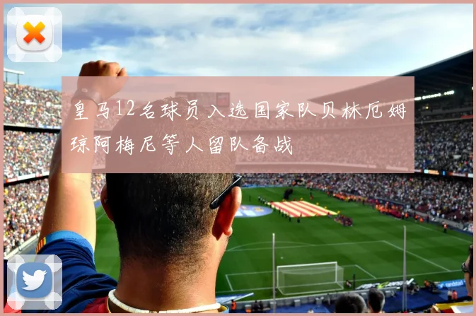 皇马12名球员入选国家队贝林厄姆琼阿梅尼等人留队备战