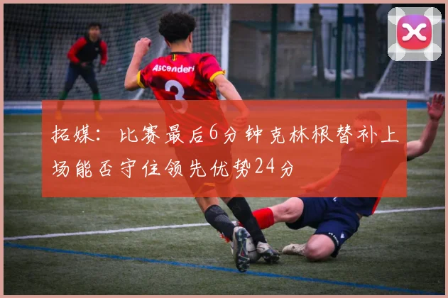 拓媒：比赛最后6分钟克林根替补上场能否守住领先优势24分
