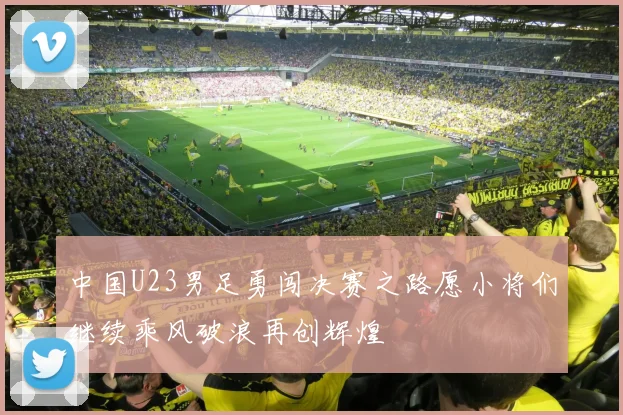 中国U23男足勇闯决赛之路愿小将们继续乘风破浪再创辉煌