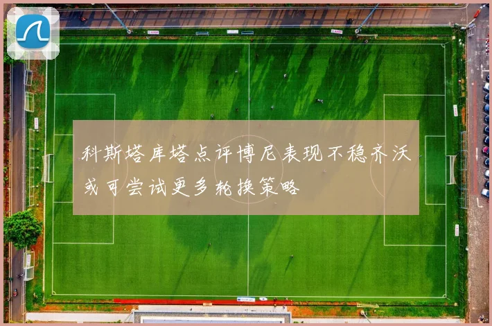 科斯塔库塔点评博尼表现不稳齐沃或可尝试更多轮换策略